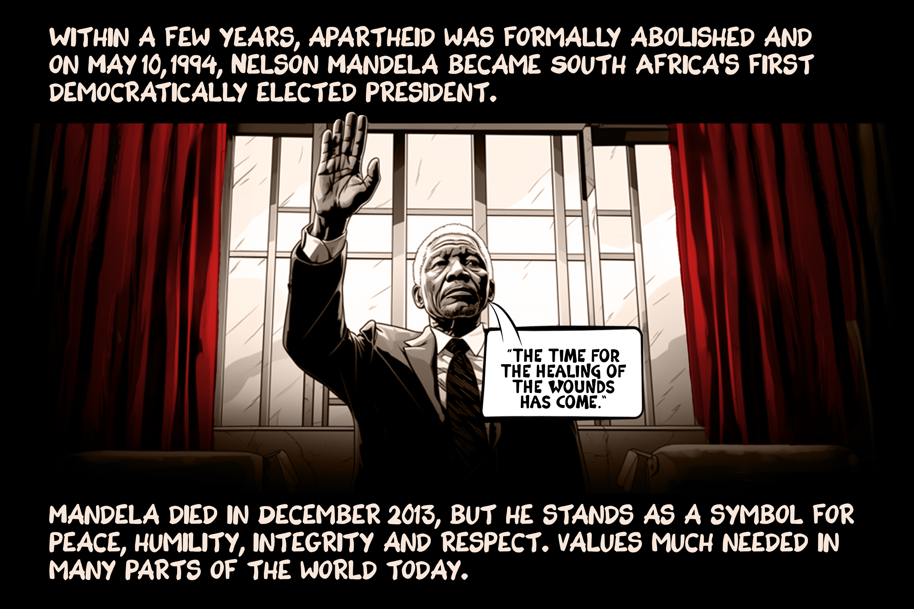 Within a few years, apartheid was formally abolished and on May 10, 1994, Nelson Mandela became South Africa’s first democratically elected president. Mandela died in December 2013, but he stands as a symbol for peace, humility, integrity and respect. Values much needed in many parts of the world today.