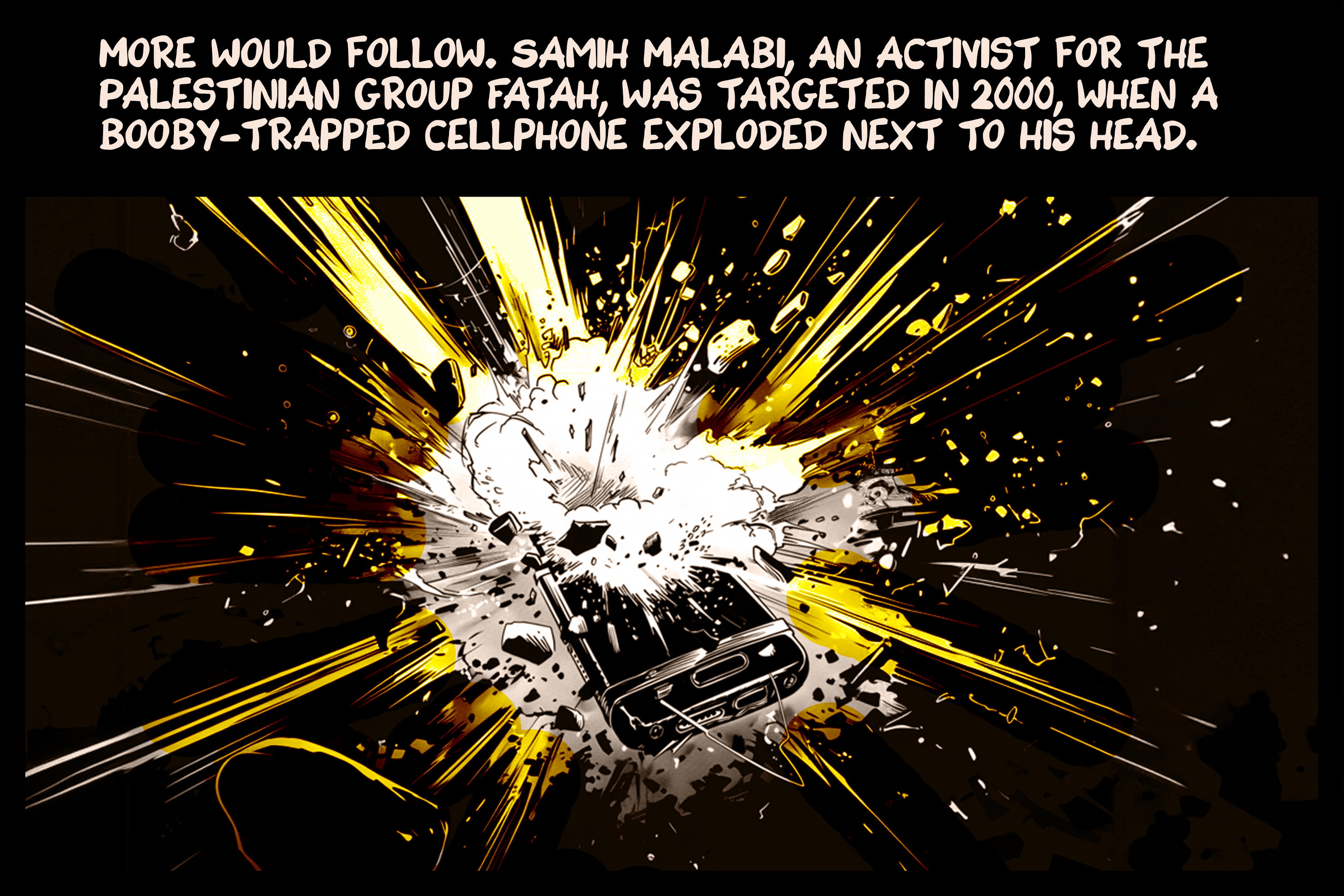 More would follow. Samih Malabi, an activist for the Palestinian group Fatah, was targeted in 2000, when a booby-trapped cellphone exploded next to his head.